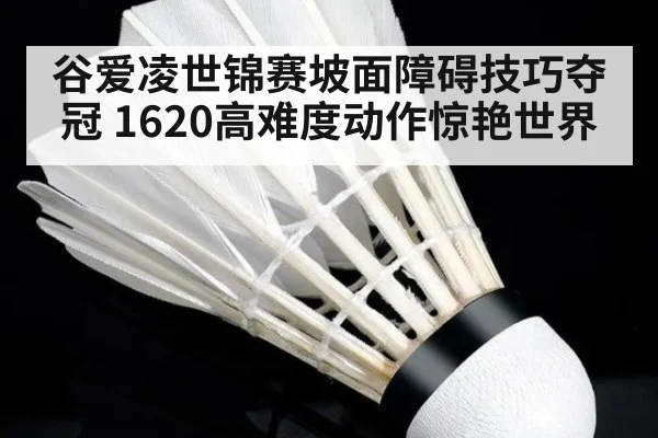 谷爱凌世锦赛坡面障碍技巧夺冠 1620高难度动作惊艳世界
