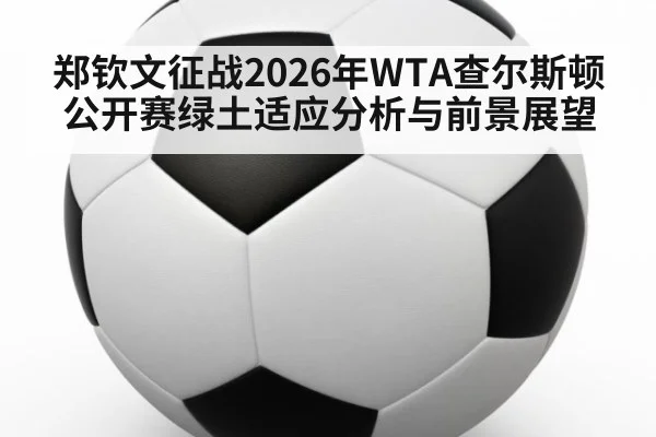 郑钦文征战2026年WTA查尔斯顿公开赛绿土适应分析与前景展望